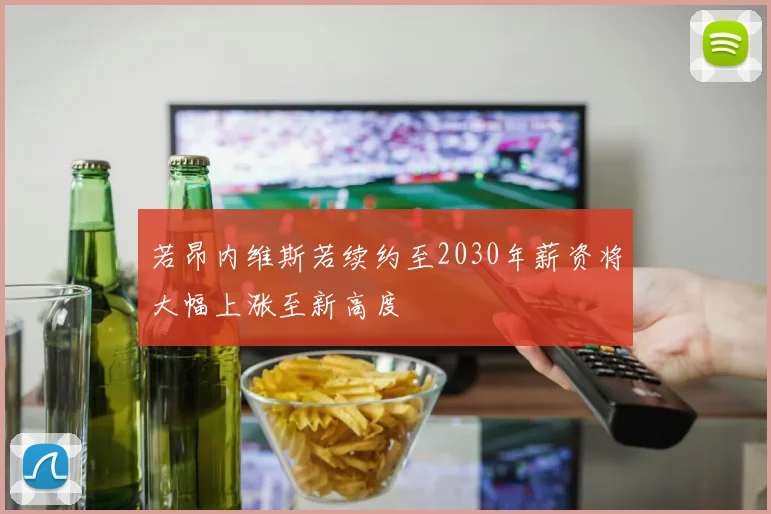 若昂内维斯若续约至2030年薪资将大幅上涨至新高度
