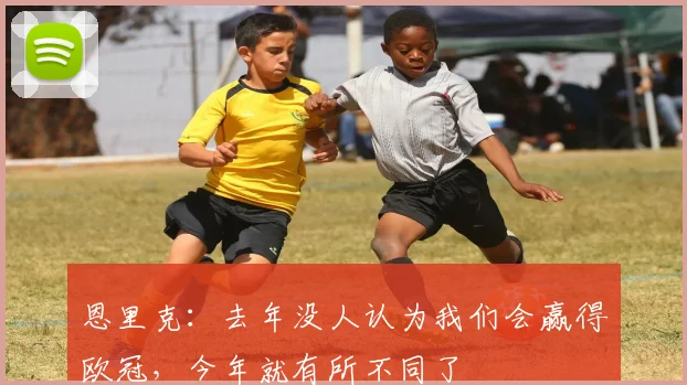 恩里克：去年没人认为我们会赢得欧冠，今年就有所不同了