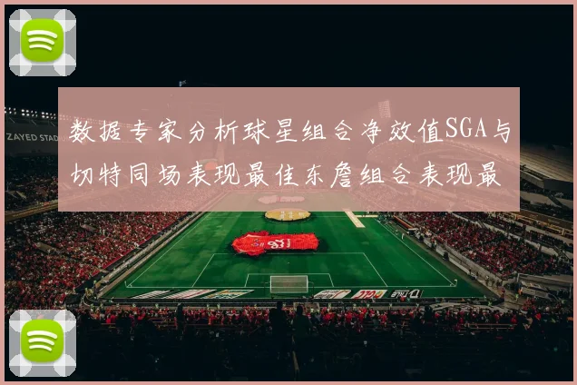 数据专家分析球星组合净效值SGA与切特同场表现最佳东詹组合表现最差