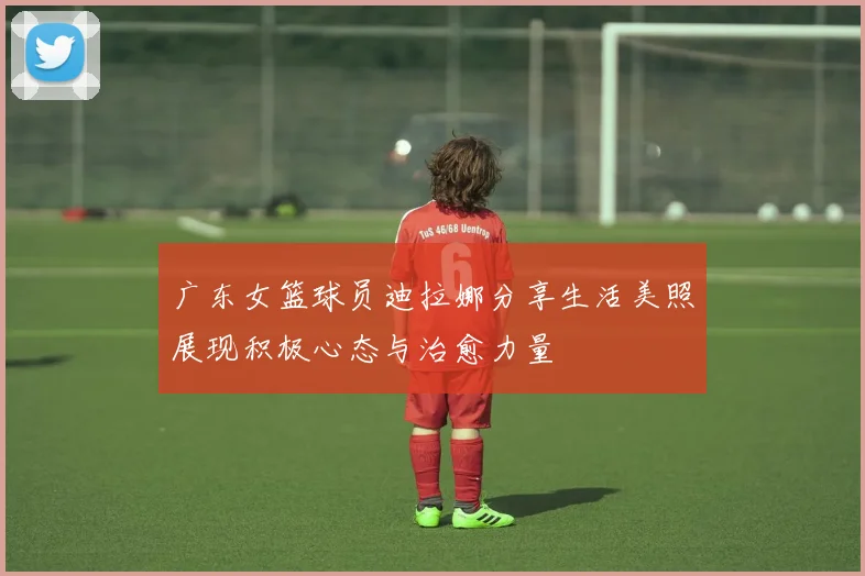 广东女篮球员迪拉娜分享生活美照展现积极心态与治愈力量