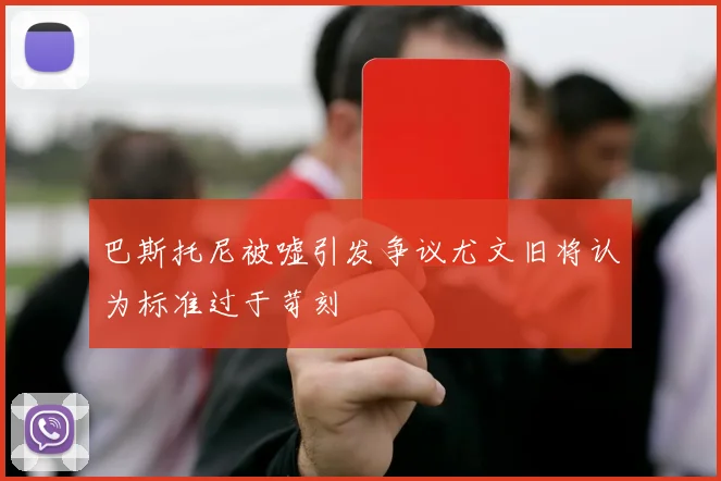 巴斯托尼被嘘引发争议尤文旧将认为标准过于苛刻