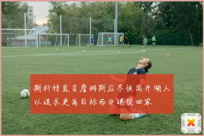 斯科特直言詹姆斯应尽快离开湖人以追求更高目标而非退役回家