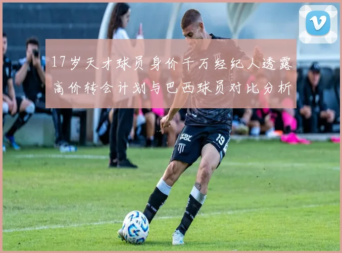 17岁天才球员身价千万经纪人透露高价转会计划与巴西球员对比分析