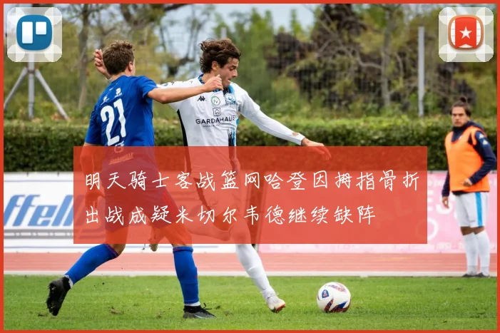 明天骑士客战篮网哈登因拇指骨折出战成疑米切尔韦德继续缺阵