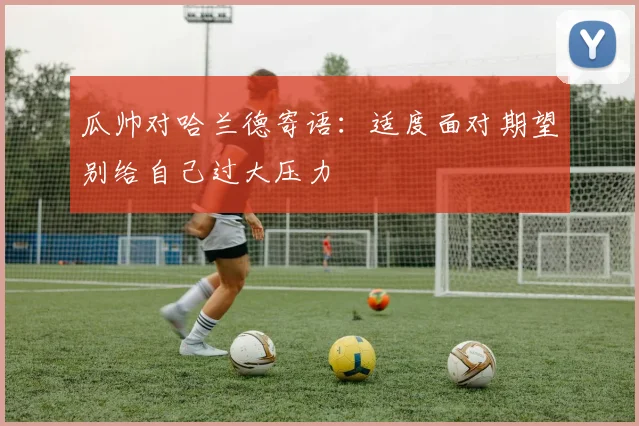 瓜帅对哈兰德寄语：适度面对期望别给自己过大压力