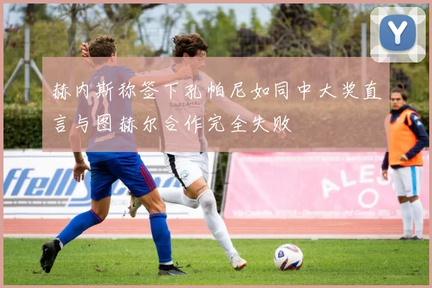 赫内斯称签下孔帕尼如同中大奖直言与图赫尔合作完全失败