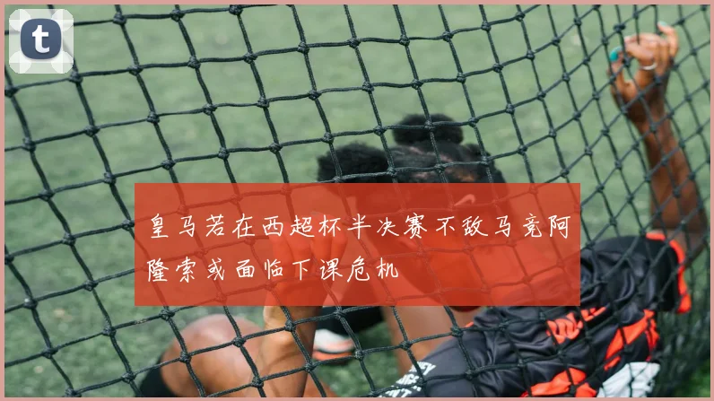 皇马若在西超杯半决赛不敌马竞阿隆索或面临下课危机
