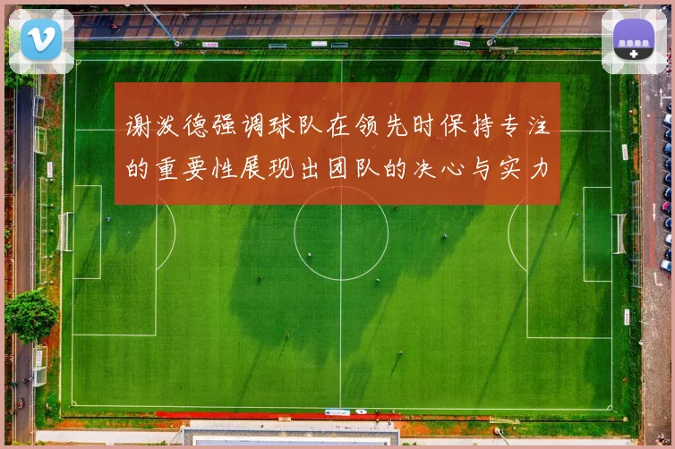 谢泼德强调球队在领先时保持专注的重要性展现出团队的决心与实力