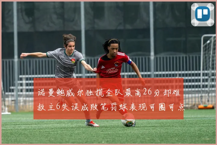 诺曼鲍威尔独揽全队最高26分却难救主6失误成败笔罚球表现可圈可点