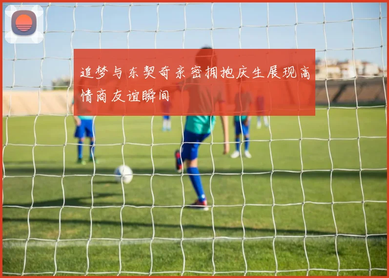 追梦与东契奇亲密拥抱庆生展现高情商友谊瞬间