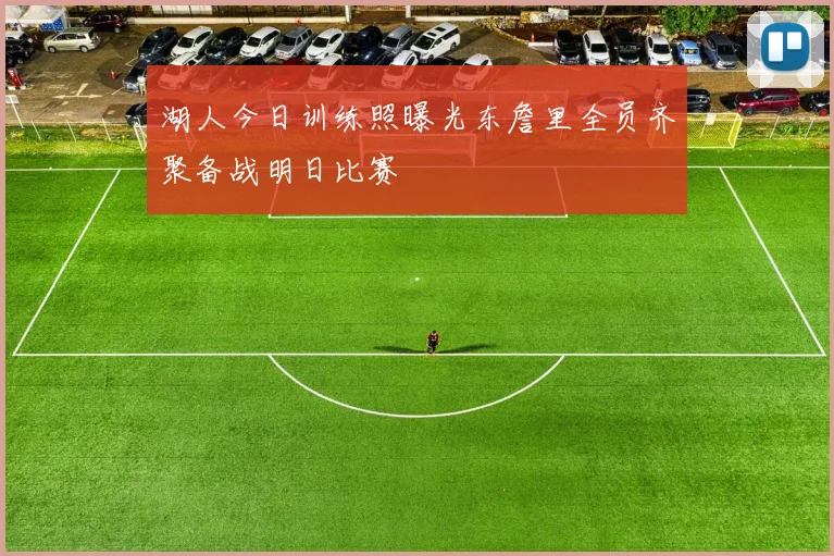 湖人今日训练照曝光东詹里全员齐聚备战明日比赛