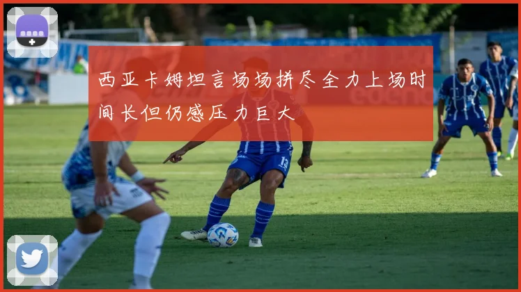 西亚卡姆坦言场场拼尽全力上场时间长但仍感压力巨大
