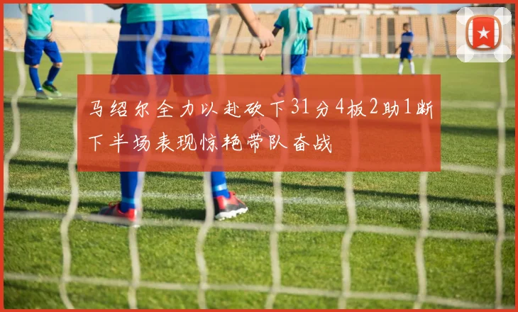马绍尔全力以赴砍下31分4板2助1断下半场表现惊艳带队奋战