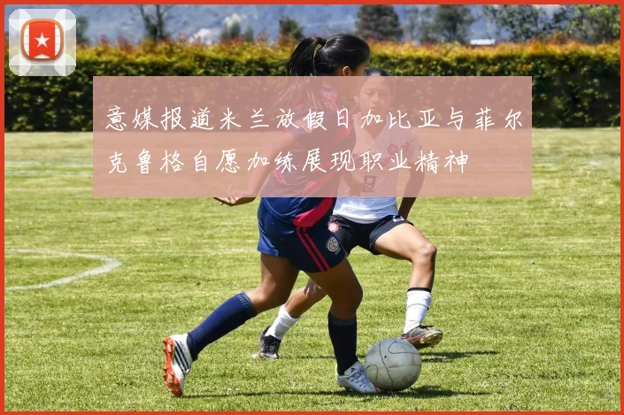 意媒报道米兰放假日加比亚与菲尔克鲁格自愿加练展现职业精神