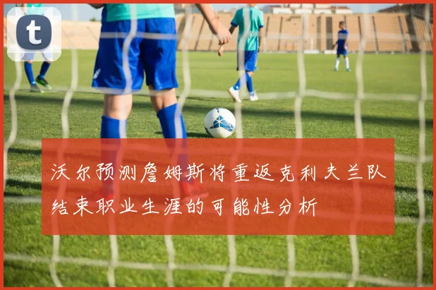 沃尔预测詹姆斯将重返克利夫兰队结束职业生涯的可能性分析