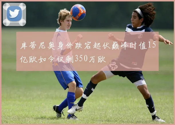 库蒂尼奥身价跌宕起伏巅峰时值15亿欧如今仅剩350万欧